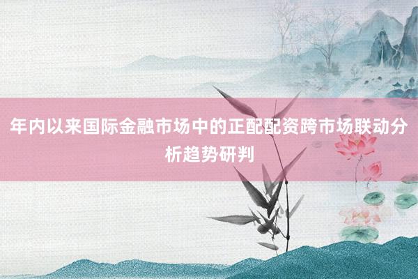 年内以来国际金融市场中的正配配资跨市场联动分析趋势研判