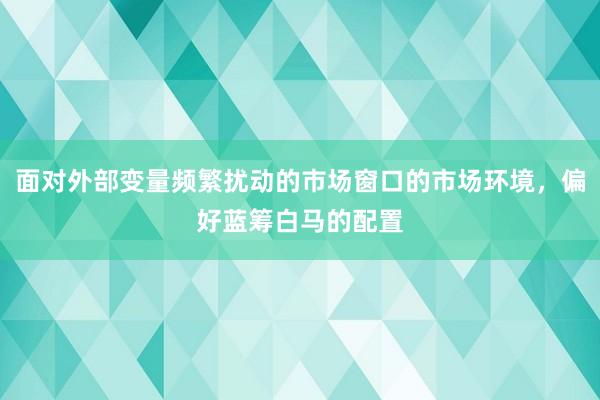 面对外部变量频繁扰动的市场窗口的市场环境，偏好蓝筹白马的配置