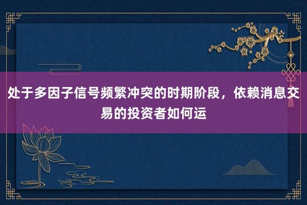 处于多因子信号频繁冲突的时期阶段，依赖消息交易的投资者如何运