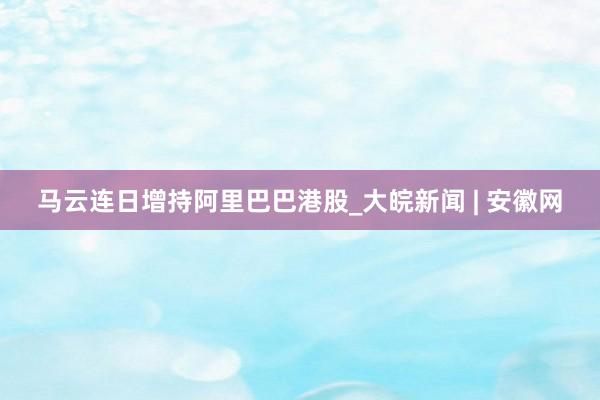 马云连日增持阿里巴巴港股_大皖新闻 | 安徽网