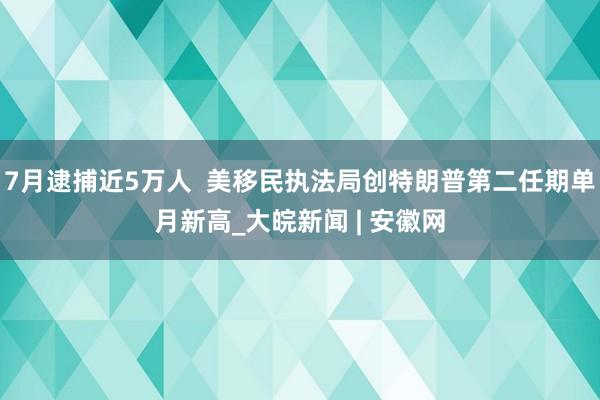 7月逮捕近5万人 美移民执法局创特朗普第二任期单月新高_大皖新闻 | 安徽网