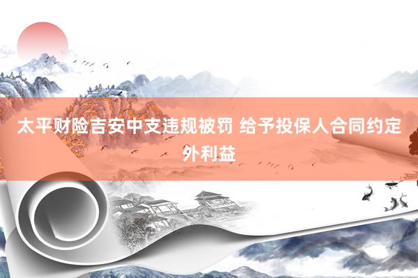 太平财险吉安中支违规被罚 给予投保人合同约定外利益