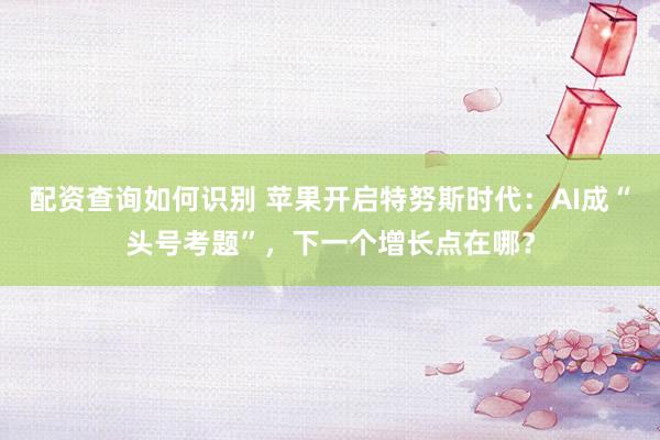 配资查询如何识别 苹果开启特努斯时代：AI成“头号考题”，下一个增长点在哪？