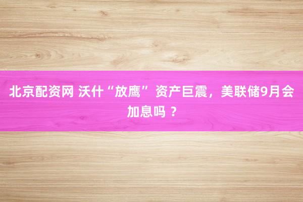 北京配资网 沃什“放鹰” 资产巨震，美联储9月会加息吗 ？