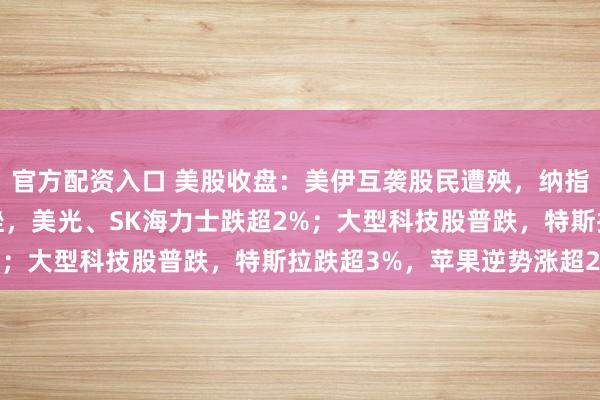 官方配资入口 美股收盘：美伊互袭股民遭殃，纳指跌超1%；存储板块下挫，美光、SK海力士跌超2%；大型科技股普跌，特斯拉跌超3%，苹果逆势涨超2%