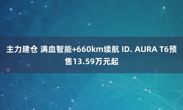 主力建仓 满血智能+660km续航 ID. AURA T6预售13.59万元起
