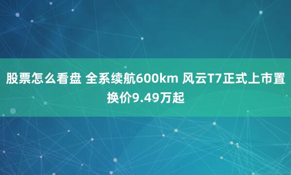 股票怎么看盘 全系续航600km 风云T7正式上市置换价9.49万起