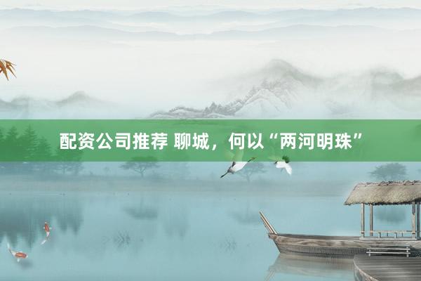 配资公司推荐 聊城，何以“两河明珠”