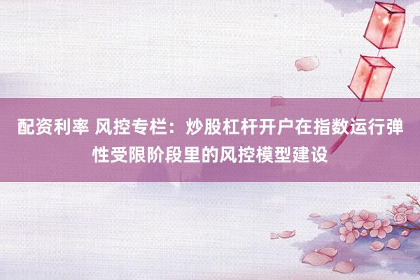 配资利率 风控专栏：炒股杠杆开户在指数运行弹性受限阶段里的风控模型建设