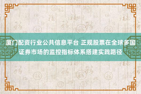 厦门配资行业公共信息平台 正规股票在全球多国证券市场的监控指标体系搭建实践路径
