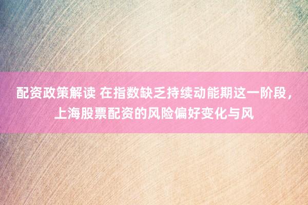 配资政策解读 在指数缺乏持续动能期这一阶段，上海股票配资的风险偏好变化与风