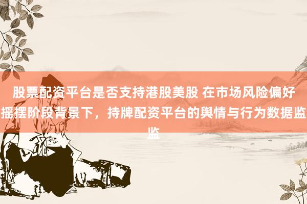 股票配资平台是否支持港股美股 在市场风险偏好摇摆阶段背景下，持牌配资平台的舆情与行为数据监