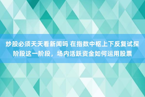 炒股必须天天看新闻吗 在指数中枢上下反复试探阶段这一阶段，场内活跃资金如何运用股票