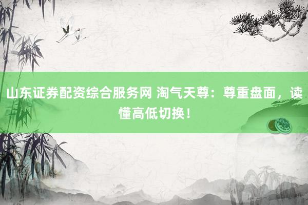 山东证券配资综合服务网 淘气天尊：尊重盘面，读懂高低切换！