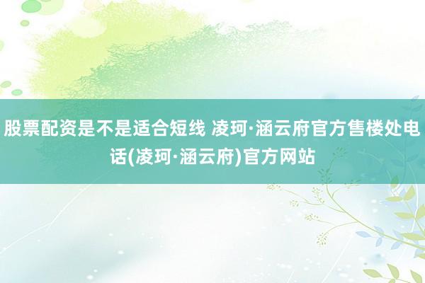 股票配资是不是适合短线 凌珂·涵云府官方售楼处电话(凌珂·涵云府)官方网站