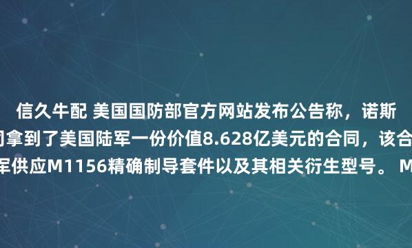 信久牛配 美国国防部官方网站发布公告称，诺斯罗普·格鲁曼系统公司拿到了美国陆军一份价值8.628亿美元的合同，该合同的内容是为美军供应M1156精确制导套件以及其相关衍生型号。 M1156精确制导套件通常是用于给常规炮弹加装制导模块，能够大幅提升常规弹药的打击精度，降低作战过程中的附带损伤，这类装备的采购也体现出美国陆军对精准打击能力升级的持续投入。