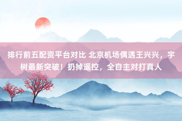 排行前五配资平台对比 北京机场偶遇王兴兴，宇树最新突破！扔掉遥控，全自主对打真人