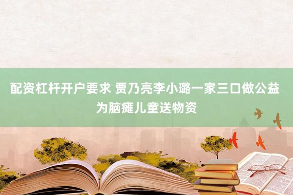 配资杠杆开户要求 贾乃亮李小璐一家三口做公益 为脑瘫儿童送物资