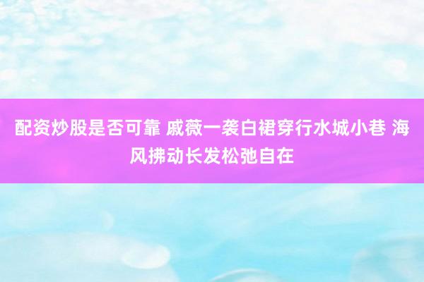 配资炒股是否可靠 戚薇一袭白裙穿行水城小巷 海风拂动长发松弛自在