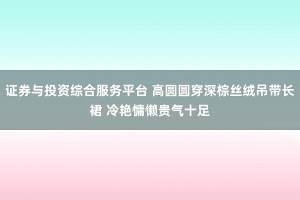 证券与投资综合服务平台 高圆圆穿深棕丝绒吊带长裙 冷艳慵懒贵气十足