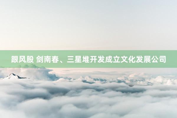 跟风股 剑南春、三星堆开发成立文化发展公司