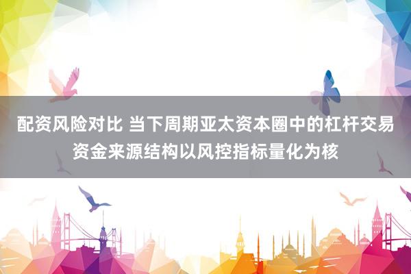 配资风险对比 当下周期亚太资本圈中的杠杆交易资金来源结构以风控指标量化为核