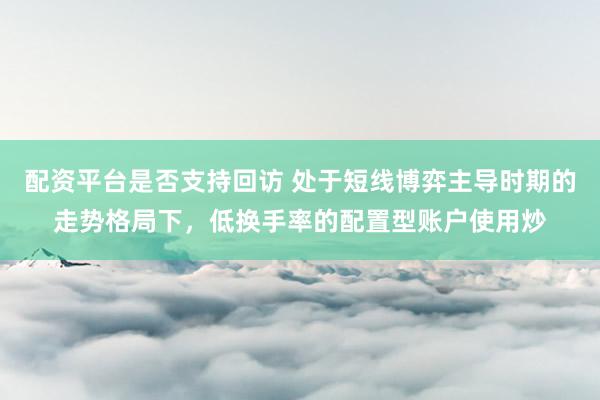 配资平台是否支持回访 处于短线博弈主导时期的走势格局下，低换手率的配置型账户使用炒