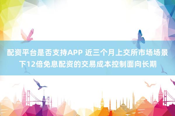 配资平台是否支持APP 近三个月上交所市场场景下12倍免息配资的交易成本控制面向长期