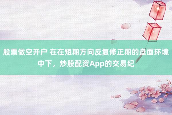股票做空开户 在在短期方向反复修正期的盘面环境中下，炒股配资App的交易纪