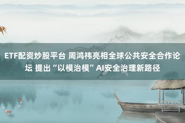 ETF配资炒股平台 周鸿祎亮相全球公共安全合作论坛 提出“以模治模”AI安全治理新路径