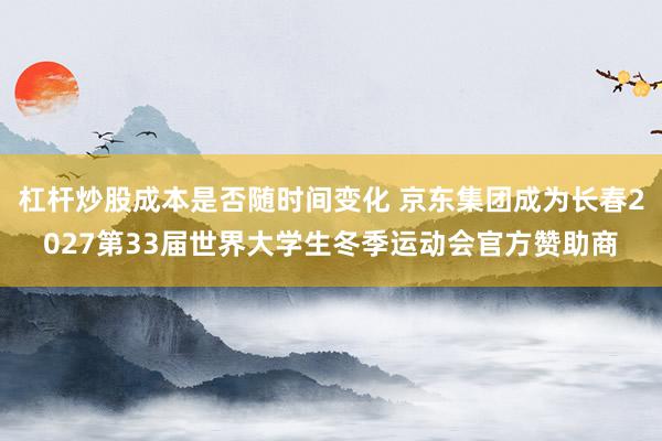 杠杆炒股成本是否随时间变化 京东集团成为长春2027第33届世界大学生冬季运动会官方赞助商