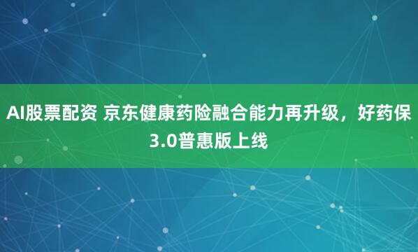 AI股票配资 京东健康药险融合能力再升级，好药保3.0普惠版上线
