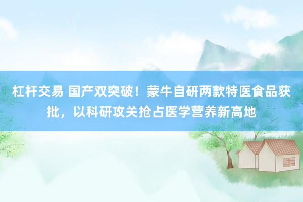 杠杆交易 国产双突破！蒙牛自研两款特医食品获批，以科研攻关抢占医学营养新高地