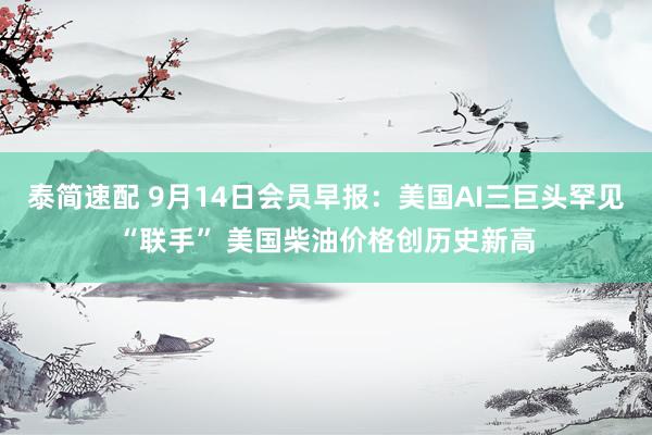 泰简速配 9月14日会员早报：美国AI三巨头罕见“联手” 美国柴油价格创历史新高
