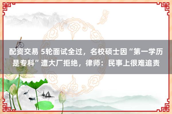 配资交易 5轮面试全过，名校硕士因“第一学历是专科”遭大厂拒绝，律师：民事上很难追责