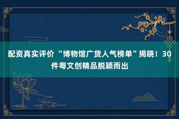 配资真实评价 “博物馆广货人气榜单”揭晓！30件粤文创精品脱颖而出