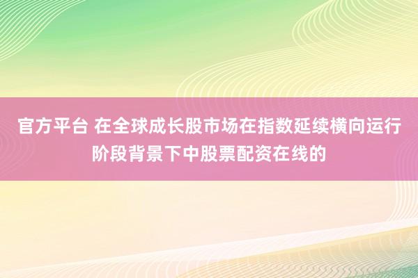 官方平台 在全球成长股市场在指数延续横向运行阶段背景下中股票配资在线的