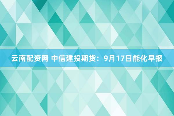 云南配资网 中信建投期货：9月17日能化早报