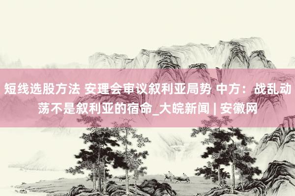 短线选股方法 安理会审议叙利亚局势 中方：战乱动荡不是叙利亚的宿命_大皖新闻 | 安徽网