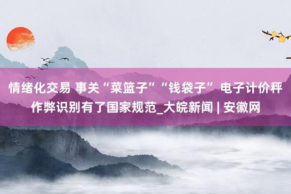 情绪化交易 事关“菜篮子”“钱袋子” 电子计价秤作弊识别有了国家规范_大皖新闻 | 安徽网