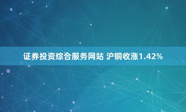 证券投资综合服务网站 沪铜收涨1.42%