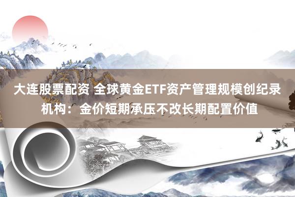 大连股票配资 全球黄金ETF资产管理规模创纪录 机构：金价短期承压不改长期配置价值