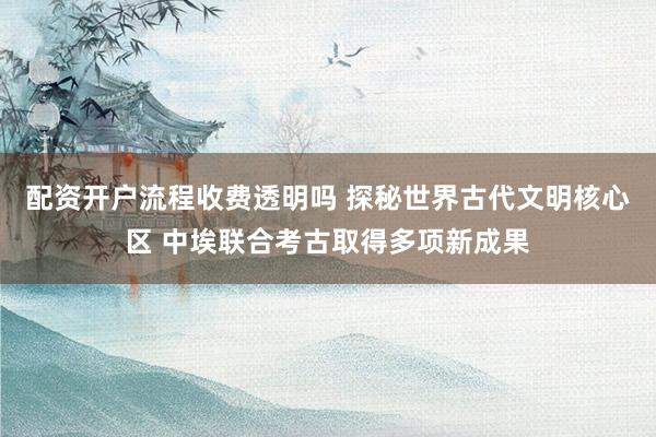 配资开户流程收费透明吗 探秘世界古代文明核心区 中埃联合考古取得多项新成果