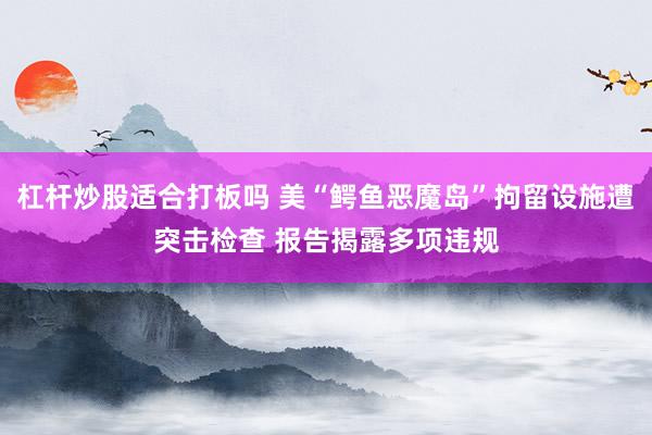 杠杆炒股适合打板吗 美“鳄鱼恶魔岛”拘留设施遭突击检查 报告揭露多项违规