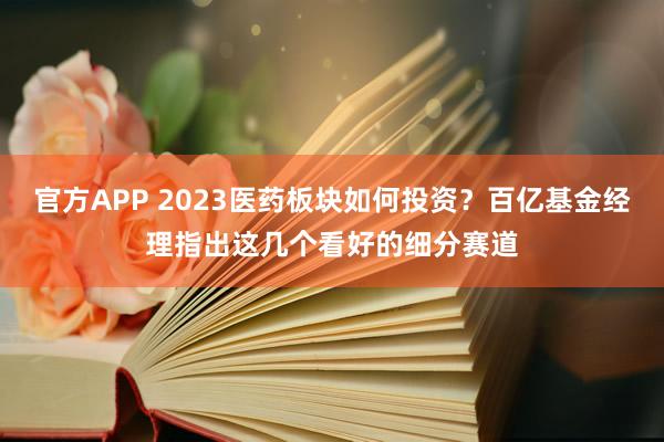 官方APP 2023医药板块如何投资？百亿基金经理指出这几个看好的细分赛道