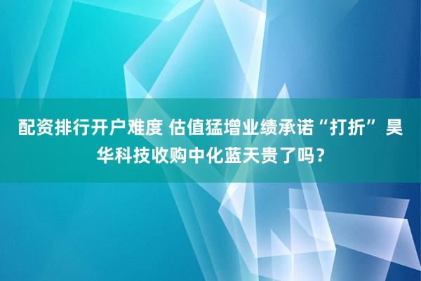 配资排行开户难度 估值猛增业绩承诺“打折” 昊华科技收购中化蓝天贵了吗？