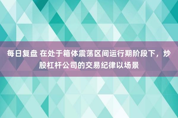每日复盘 在处于箱体震荡区间运行期阶段下，炒股杠杆公司的交易纪律以场景