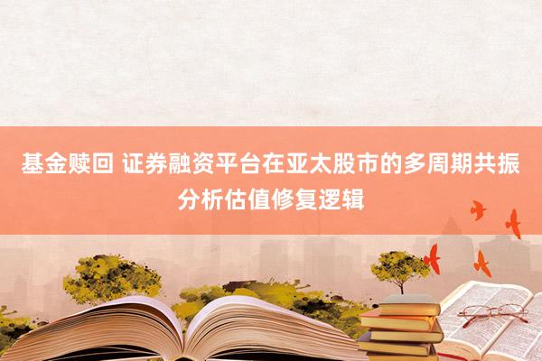 基金赎回 证券融资平台在亚太股市的多周期共振分析估值修复逻辑