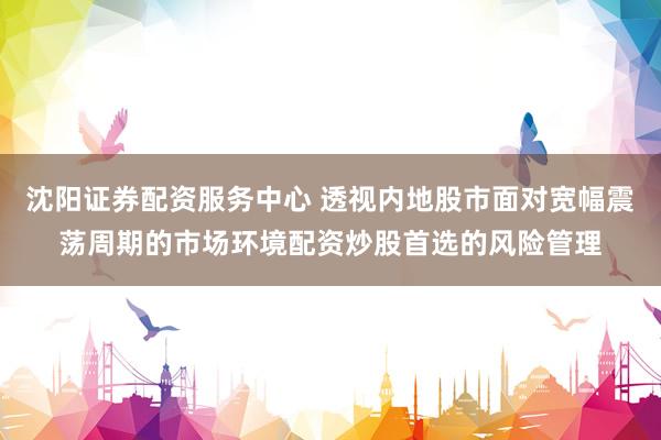 沈阳证券配资服务中心 透视内地股市面对宽幅震荡周期的市场环境配资炒股首选的风险管理