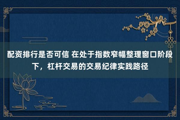 配资排行是否可信 在处于指数窄幅整理窗口阶段下，杠杆交易的交易纪律实践路径
